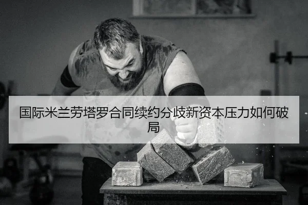 国际米兰劳塔罗合同续约分歧新资本压力如何破局